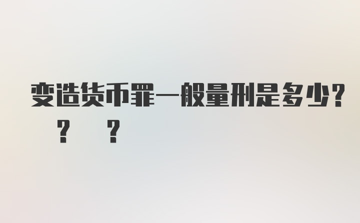 变造货币罪一般量刑是多少? ? ?