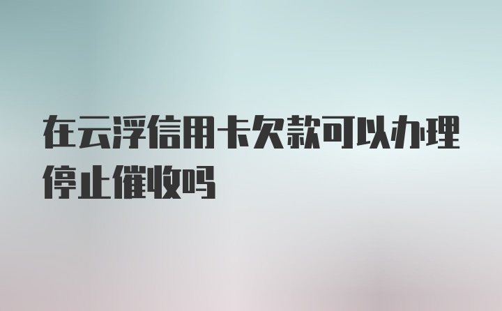 在云浮信用卡欠款可以办理停止催收吗