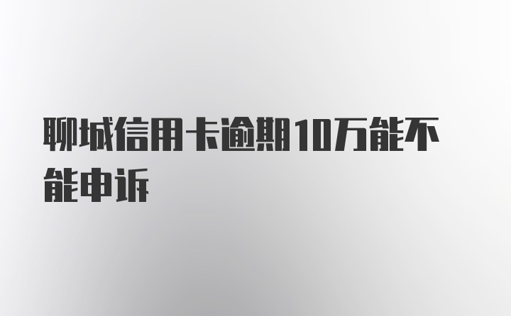 聊城信用卡逾期10万能不能申诉