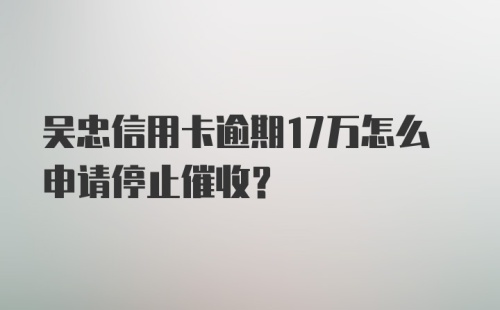 吴忠信用卡逾期17万怎么申请停止催收？