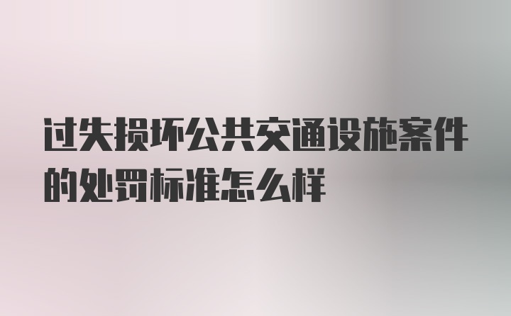 过失损坏公共交通设施案件的处罚标准怎么样