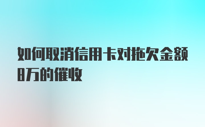 如何取消信用卡对拖欠金额8万的催收