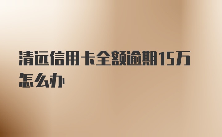 清远信用卡全额逾期15万怎么办