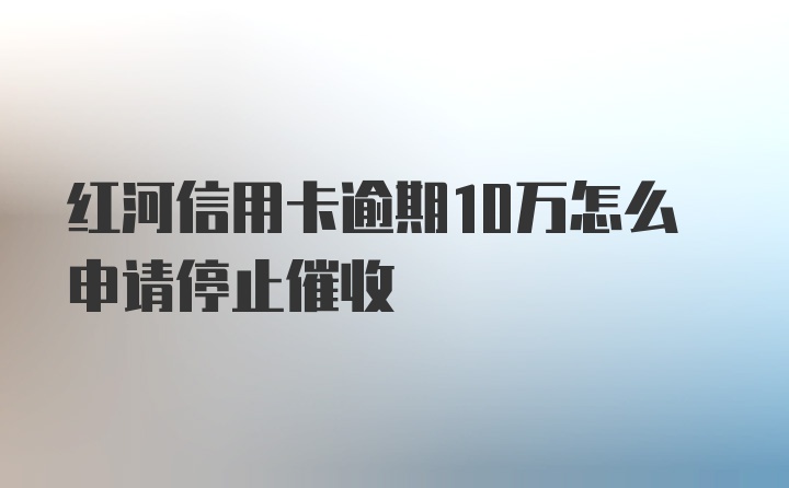 红河信用卡逾期10万怎么申请停止催收