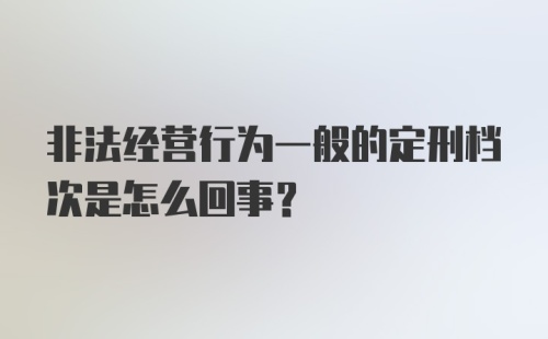 非法经营行为一般的定刑档次是怎么回事？