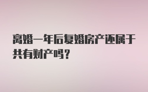 离婚一年后复婚房产还属于共有财产吗？