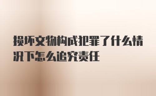 损坏文物构成犯罪了什么情况下怎么追究责任