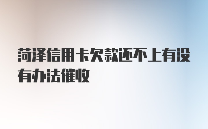 菏泽信用卡欠款还不上有没有办法催收