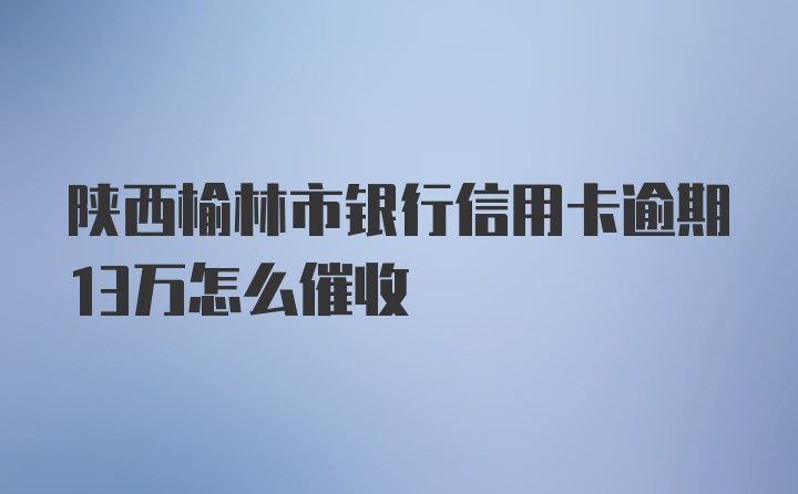 陕西榆林市银行信用卡逾期13万怎么催收