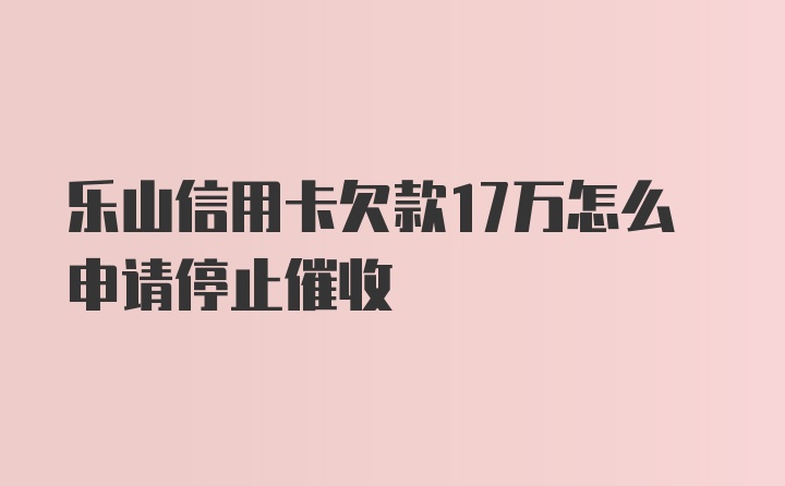 乐山信用卡欠款17万怎么申请停止催收