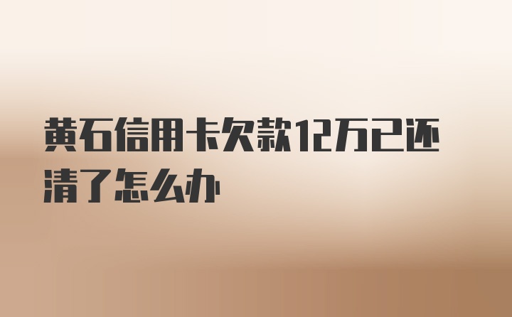 黄石信用卡欠款12万已还清了怎么办