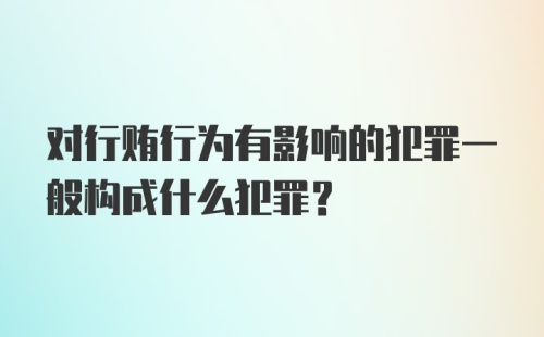 对行贿行为有影响的犯罪一般构成什么犯罪？