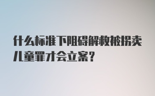 什么标准下阻碍解救被拐卖儿童罪才会立案？