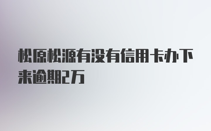 松原松源有没有信用卡办下来逾期2万