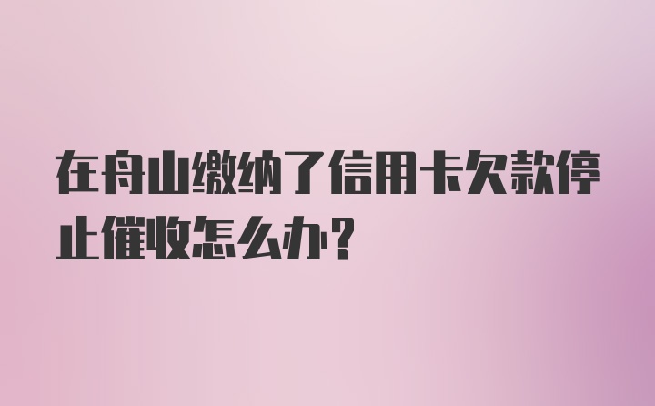 在舟山缴纳了信用卡欠款停止催收怎么办？