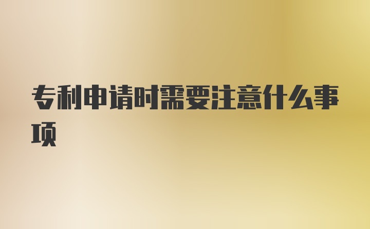 专利申请时需要注意什么事项