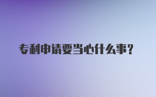 专利申请要当心什么事？