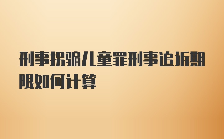 刑事拐骗儿童罪刑事追诉期限如何计算