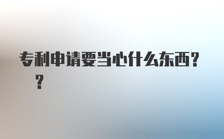 专利申请要当心什么东西? ？