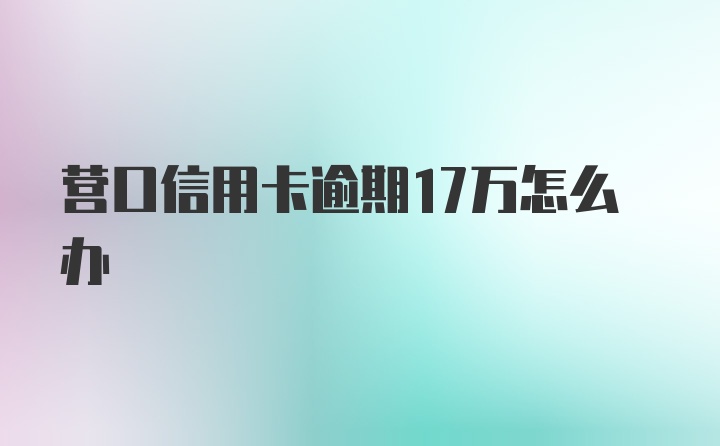 营口信用卡逾期17万怎么办