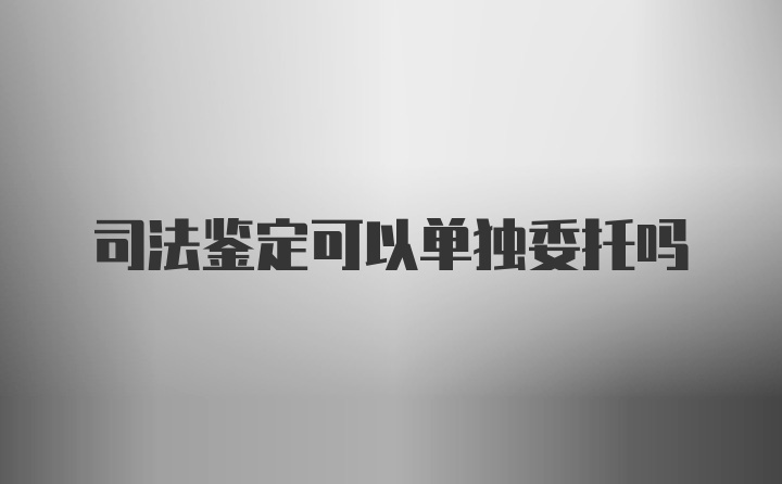 司法鉴定可以单独委托吗