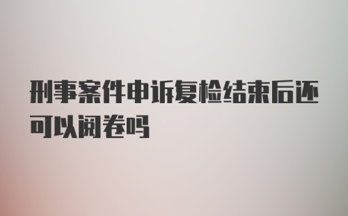 刑事案件申诉复检结束后还可以阅卷吗