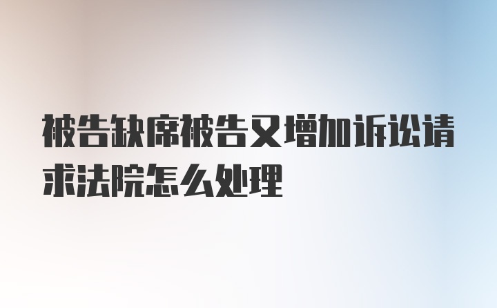 被告缺席被告又增加诉讼请求法院怎么处理