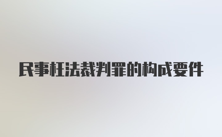 民事枉法裁判罪的构成要件