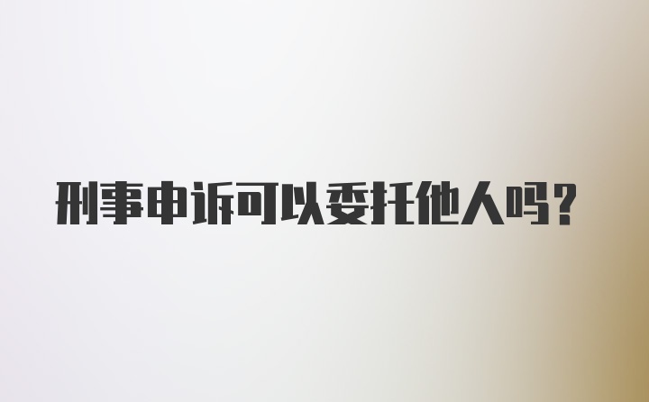 刑事申诉可以委托他人吗？