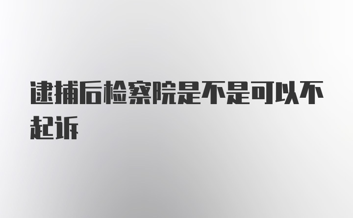 逮捕后检察院是不是可以不起诉