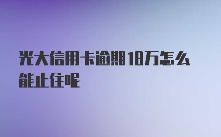 光大信用卡逾期18万怎么能止住呢