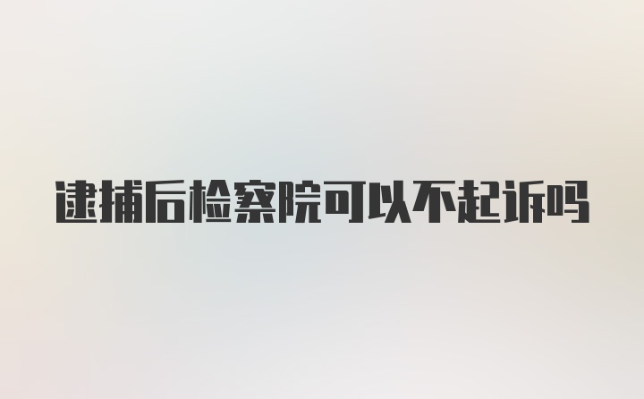 逮捕后检察院可以不起诉吗