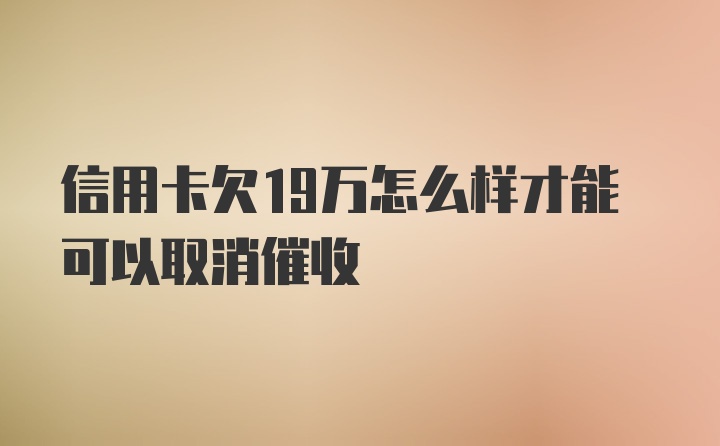 信用卡欠19万怎么样才能可以取消催收