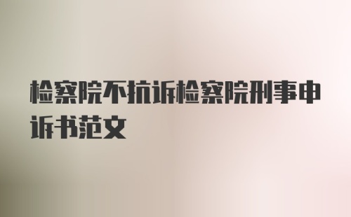 检察院不抗诉检察院刑事申诉书范文