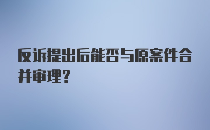 反诉提出后能否与原案件合并审理？