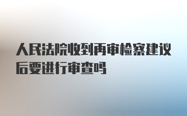 人民法院收到再审检察建议后要进行审查吗