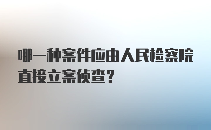 哪一种案件应由人民检察院直接立案侦查？