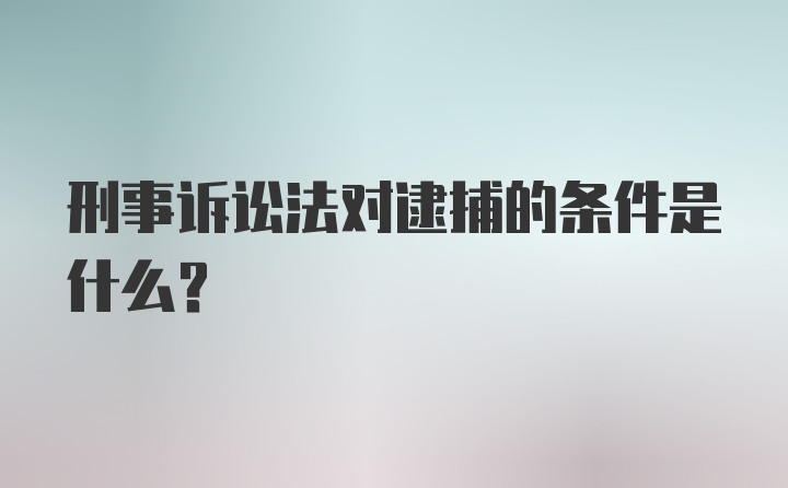 刑事诉讼法对逮捕的条件是什么？