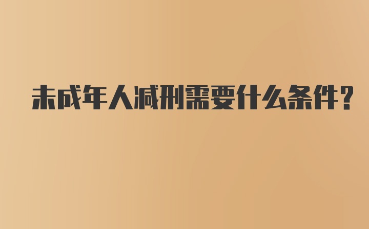 未成年人减刑需要什么条件？