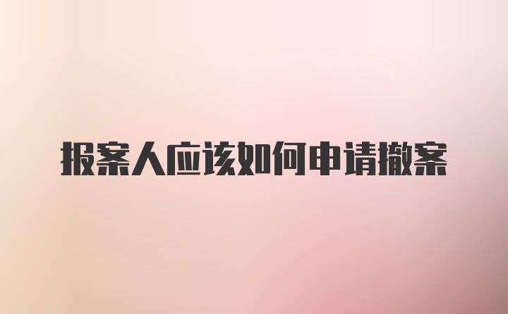 报案人应该如何申请撤案