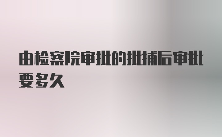 由检察院审批的批捕后审批要多久