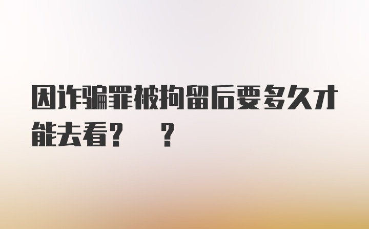 因诈骗罪被拘留后要多久才能去看? ?