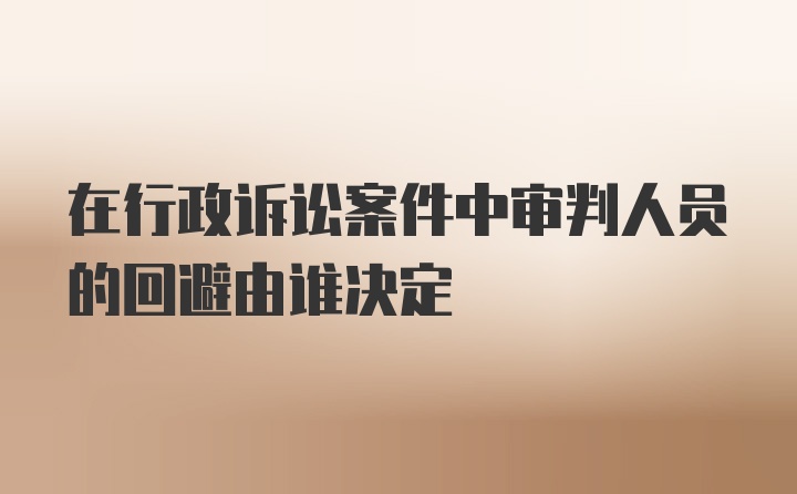 在行政诉讼案件中审判人员的回避由谁决定