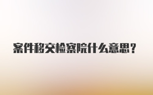 案件移交检察院什么意思？