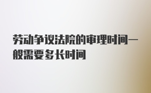 劳动争议法院的审理时间一般需要多长时间