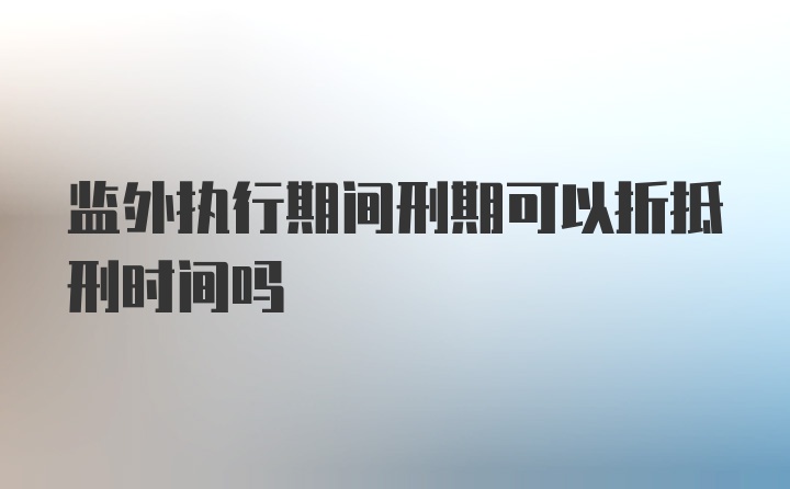 监外执行期间刑期可以折抵刑时间吗