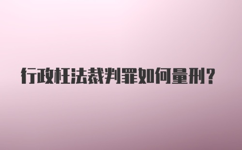 行政枉法裁判罪如何量刑？