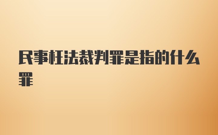 民事枉法裁判罪是指的什么罪