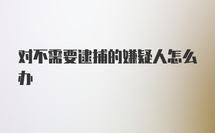 对不需要逮捕的嫌疑人怎么办