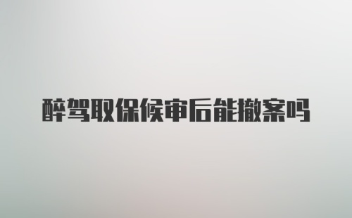 醉驾取保候审后能撤案吗